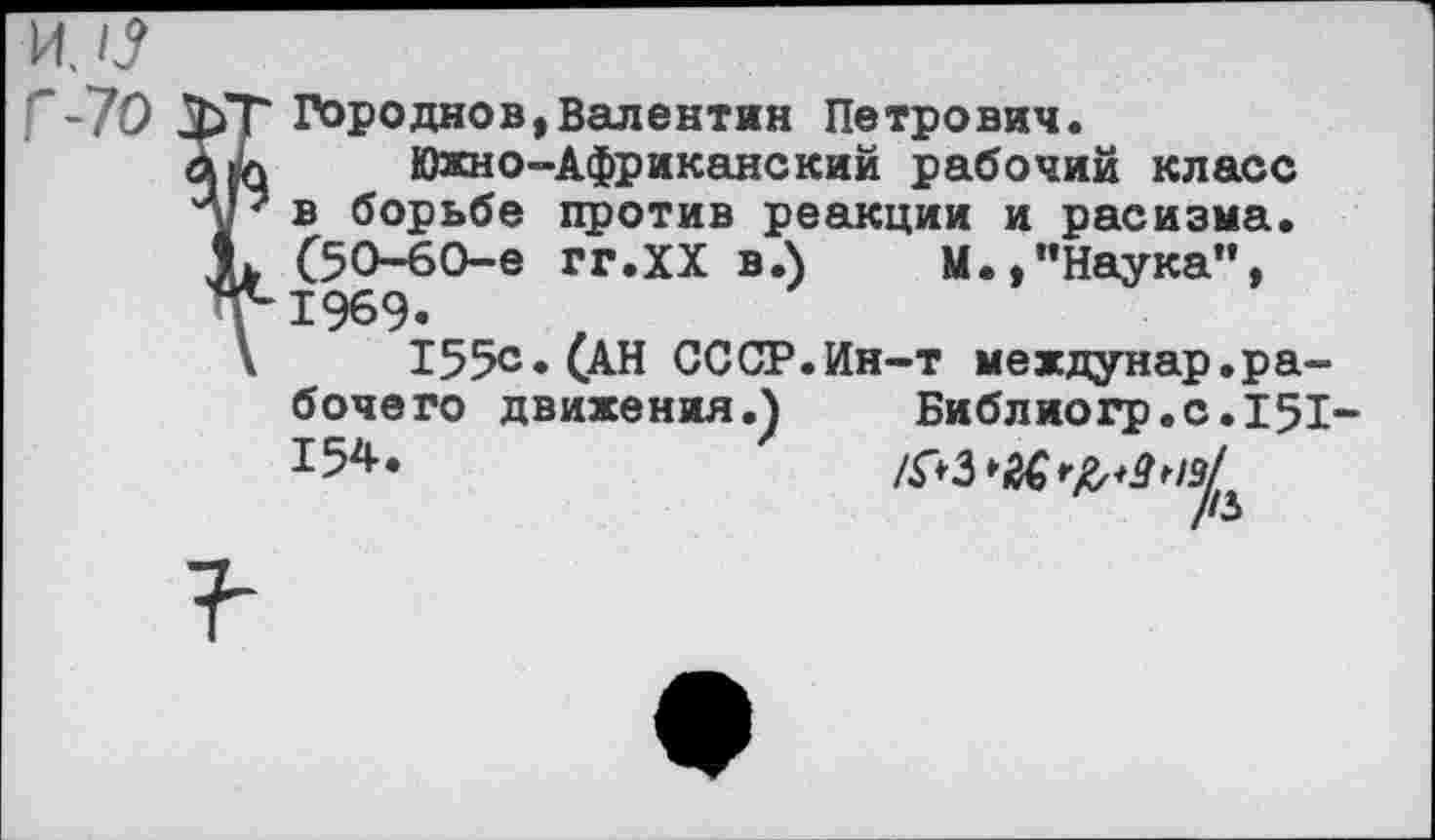 ﻿ЗЬТ Городнов,Валентин Петрович.
Южно-Африканский рабочий класс лР в борьбе против реакции и расизма.
К С5О-6О-е гг.ХХ в.)	М.,"Наука”,
У1969.
\	155с* (АН СССР.Ин-т междунар.ра-
бочего движения.) Библиогр.с.151-154*